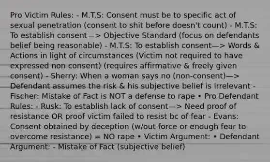 Pro Victim Rules: - M.T.S: Consent must be to specific act of sexual penetration (consent to shit before doesn't count) - M.T.S: To establish consent—> Objective Standard (focus on defendants belief being reasonable) - M.T.S: To establish consent—> Words & Actions in light of circumstances (Victim not required to have expressed non consent) (requires affirmative & freely given consent) - Sherry: When a woman says no (non-consent)—> Defendant assumes the risk & his subjective belief is irrelevant - Fischer: Mistake of Fact is NOT a defense to rape • Pro Defendant Rules: - Rusk: To establish lack of consent—> Need proof of resistance OR proof victim failed to resist bc of fear - Evans: Consent obtained by deception (w/out force or enough fear to overcome resistance) = NO rape • Victim Argument: • Defendant Argument: - Mistake of Fact (subjective belief)