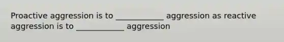 Proactive aggression is to ____________ aggression as reactive aggression is to ____________ aggression