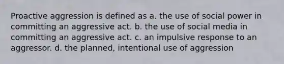 Proactive aggression is defined as a. the use of social power in committing an aggressive act. b. the use of social media in committing an aggressive act. c. an impulsive response to an aggressor. d. the planned, intentional use of aggression