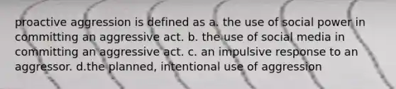 proactive aggression is defined as a. the use of social power in committing an aggressive act. b. the use of social media in committing an aggressive act. c. an impulsive response to an aggressor. d.the planned, intentional use of aggression