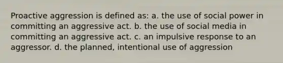 Proactive aggression is defined as: a. the use of social power in committing an aggressive act. b. the use of social media in committing an aggressive act. c. an impulsive response to an aggressor. d. the planned, intentional use of aggression