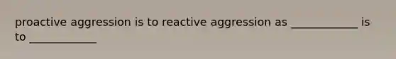 proactive aggression is to reactive aggression as ____________ is to ____________