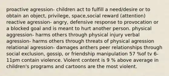 proactive agression- children act to fulfill a need/desire or to obtain an object, privilege, space,social reward (attention) reactive agression- angry, defensive response to provocation or a blocked goal and is meant to hurt another person. physical aggression- harms others through physical injury verbal agression- harms others through threats of physical agression relational agression- damages anthers peer relationships through social exclusion, gossip, or friendship manipulation 57 %of tv 6-11pm contain violence. Violent content is 9 % above average in children's programs and cartoons are the most violent.