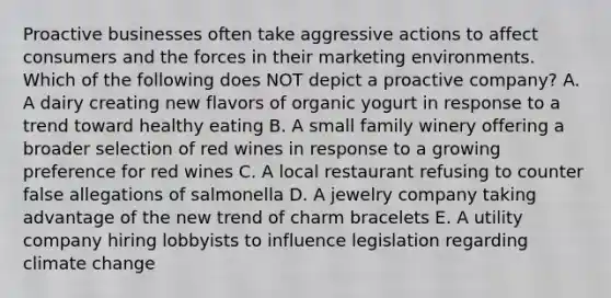 Proactive businesses often take aggressive actions to affect consumers and the forces in their marketing environments. Which of the following does NOT depict a proactive​ company? A. A dairy creating new flavors of organic yogurt in response to a trend toward healthy eating B. A small family winery offering a broader selection of red wines in response to a growing preference for red wines C. A local restaurant refusing to counter false allegations of salmonella D. A jewelry company taking advantage of the new trend of charm bracelets E. A utility company hiring lobbyists to influence legislation regarding climate change