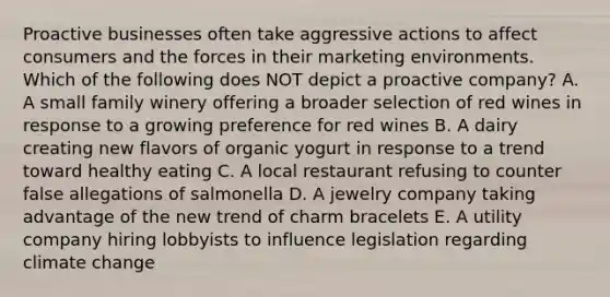 Proactive businesses often take aggressive actions to affect consumers and the forces in their marketing environments. Which of the following does NOT depict a proactive​ company? A. A small family winery offering a broader selection of red wines in response to a growing preference for red wines B. A dairy creating new flavors of organic yogurt in response to a trend toward healthy eating C. A local restaurant refusing to counter false allegations of salmonella D. A jewelry company taking advantage of the new trend of charm bracelets E. A utility company hiring lobbyists to influence legislation regarding climate change