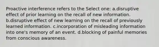 Proactive interference refers to the Select one: a.disruptive effect of prior learning on the recall of new information. b.disruptive effect of new learning on the recall of previously learned information. c.incorporation of misleading information into one's memory of an event. d.blocking of painful memories from conscious awareness.