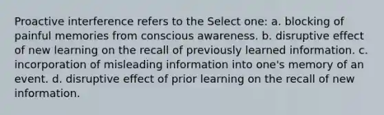 Proactive interference refers to the Select one: a. blocking of painful memories from conscious awareness. b. disruptive effect of new learning on the recall of previously learned information. c. incorporation of misleading information into one's memory of an event. d. disruptive effect of prior learning on the recall of new information.