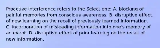 Proactive interference refers to the Select one: A. blocking of painful memories from conscious awareness. B. disruptive effect of new learning on the recall of previously learned information. C. incorporation of misleading information into one's memory of an event. D. disruptive effect of prior learning on the recall of new information.