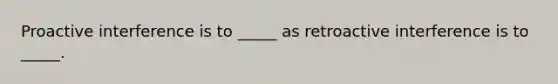 Proactive interference is to _____ as retroactive interference is to _____.