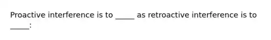 Proactive interference is to _____ as retroactive interference is to _____: