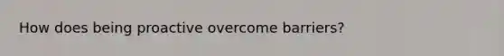 How does being proactive overcome barriers?