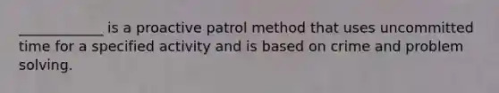 ____________ is a proactive patrol method that uses uncommitted time for a specified activity and is based on crime and problem solving.