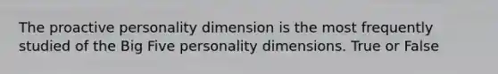 The proactive personality dimension is the most frequently studied of the Big Five personality dimensions. True or False