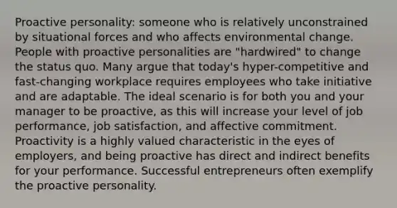 Proactive personality: someone who is relatively unconstrained by situational forces and who affects environmental change. People with proactive personalities are "hardwired" to change the status quo. Many argue that today's hyper-competitive and fast-changing workplace requires employees who take initiative and are adaptable. The ideal scenario is for both you and your manager to be proactive, as this will increase your level of job performance, job satisfaction, and affective commitment. Proactivity is a highly valued characteristic in the eyes of employers, and being proactive has direct and indirect benefits for your performance. Successful entrepreneurs often exemplify the proactive personality.