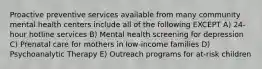 Proactive preventive services available from many community mental health centers include all of the following EXCEPT A) 24-hour hotline services B) Mental health screening for depression C) Prenatal care for mothers in low-income families D) Psychoanalytic Therapy E) Outreach programs for at-risk children