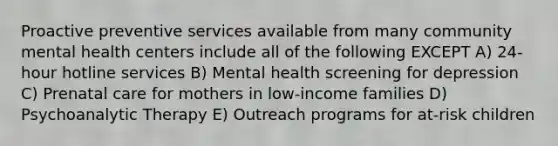 Proactive preventive services available from many community mental health centers include all of the following EXCEPT A) 24-hour hotline services B) Mental health screening for depression C) Prenatal care for mothers in low-income families D) Psychoanalytic Therapy E) Outreach programs for at-risk children