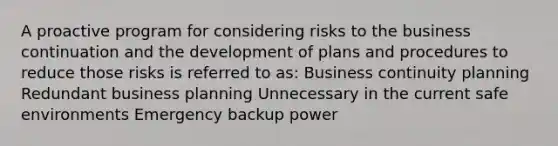 A proactive program for considering risks to the business continuation and the development of plans and procedures to reduce those risks is referred to as: Business continuity planning Redundant business planning Unnecessary in the current safe environments Emergency backup power