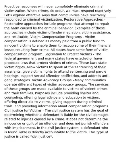 Proactive responses will never completely eliminate criminal victimization. When crimes do occur, we must respond reactively. Let's explore effective ways that communities have reactively responded to criminal victimization. Restorative Approaches - Restorative approaches include programs that attempt to repair the harm caused by the criminal behavior. Examples of these approaches include victim-offender mediation, victim assistance, and restitution. Victim Compensation Programs - Victim compensation is defined as money paid from a public fund to innocent victims to enable them to recoup some of their financial losses resulting from crime. All states have some form of victim compensation program. Legislation to Protect Victims - The federal government and many states have enacted or have proposed laws that protect victims of crimes. These laws state victim rights, allow victims to speak at the sentencing of their assailants, give victims rights to attend sentencing and parole hearings, support sexual offender notification, and address anti-gang strategies. Victim Advocacy Groups - Many communities operate different types of victim advocacy groups. The services of these groups are made available to victims of violent crimes and their families. Purposes include providing shelter and counseling, offering legal advice and education to victims, offering direct aid to victims, giving support during criminal trials, and providing information about compensation programs. Civil Justice for Victims - The civil justice system has the goal of determining whether a defendant is liable for the civil damages related to injuries caused by a crime. It does not determine the innocence or guilt of an offender and does not punish offenders with imprisonment. In the civil justice system, a defendant who is found liable is directly accountable to the victim. This type of justice is called *civil justice*.