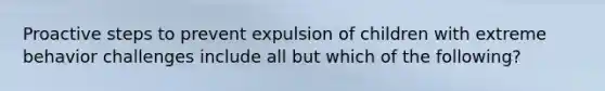 Proactive steps to prevent expulsion of children with extreme behavior challenges include all but which of the following?