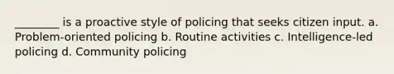 ________ is a proactive style of policing that seeks citizen input. a. Problem-oriented policing b. Routine activities c. Intelligence-led policing d. Community policing