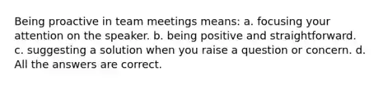 Being proactive in team meetings means: a. focusing your attention on the speaker. b. being positive and straightforward. c. suggesting a solution when you raise a question or concern. d. All the answers are correct.