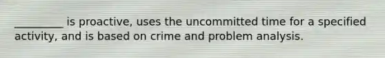 _________ is proactive, uses the uncommitted time for a specified activity, and is based on crime and problem analysis.