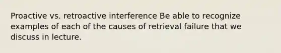 Proactive vs. retroactive interference Be able to recognize examples of each of the causes of retrieval failure that we discuss in lecture.