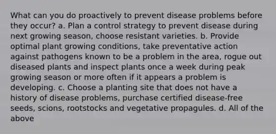 What can you do proactively to prevent disease problems before they occur? a. Plan a control strategy to prevent disease during next growing season, choose resistant varieties. b. Provide optimal plant growing conditions, take preventative action against pathogens known to be a problem in the area, rogue out diseased plants and inspect plants once a week during peak growing season or more often if it appears a problem is developing. c. Choose a planting site that does not have a history of disease problems, purchase certified disease-free seeds, scions, rootstocks and vegetative propagules. d. All of the above