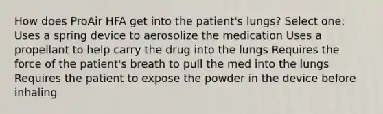 How does ProAir HFA get into the patient's lungs? Select one: Uses a spring device to aerosolize the medication Uses a propellant to help carry the drug into the lungs Requires the force of the patient's breath to pull the med into the lungs Requires the patient to expose the powder in the device before inhaling