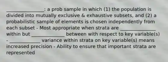 ________________: a prob sample in which (1) the population is divided into mutually exclusive & exhaustive subsets, and (2) a probabilistic sample of elements is chosen independently from each subset - Most appropriate when strata are _______________ within but ______________ between with respect to key variable(s) - _____________ variance within strata on key variable(s) means increased precision - Ability to ensure that important strata are represented