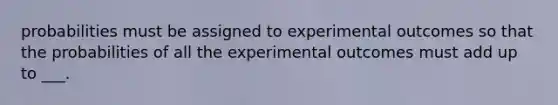 probabilities must be assigned to experimental outcomes so that the probabilities of all the experimental outcomes must add up to ___.