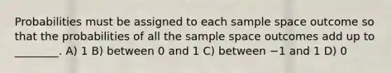 Probabilities must be assigned to each sample space outcome so that the probabilities of all the sample space outcomes add up to ________. A) 1 B) between 0 and 1 C) between −1 and 1 D) 0