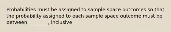 Probabilities must be assigned to sample space outcomes so that the probability assigned to each sample space outcome must be between ________, inclusive