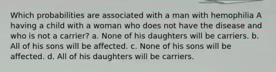 Which probabilities are associated with a man with hemophilia A having a child with a woman who does not have the disease and who is not a carrier? a. None of his daughters will be carriers. b. All of his sons will be affected. c. None of his sons will be affected. d. All of his daughters will be carriers.