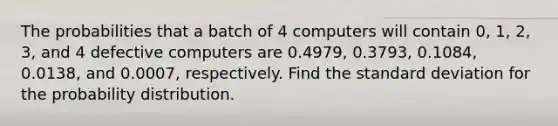 The probabilities that a batch of 4 computers will contain 0, 1, 2, 3, and 4 defective computers are 0.4979, 0.3793, 0.1084, 0.0138, and 0.0007, respectively. Find the standard deviation for the probability distribution.