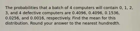 The probabilities that a batch of 4 computers will contain 0, 1, 2, 3, and 4 defective computers are 0.4096, 0.4096, 0.1536, 0.0256, and 0.0016, respectively. Find the mean for this distribution. Round your answer to the nearest hundredth.