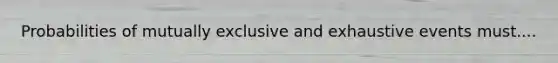 Probabilities of mutually exclusive and exhaustive events must....