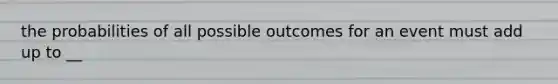 the probabilities of all possible outcomes for an event must add up to __