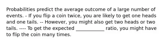 Probabilities predict the average outcome of a large number of events. - If you flip a coin twice, you are likely to get one heads and one tails. -- However, you might also get two heads or two tails. ---- To get the expected ____________ ratio, you might have to flip the coin many times.