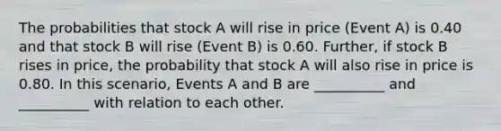 The probabilities that stock A will rise in price (Event A) is 0.40 and that stock B will rise (Event B) is 0.60. Further, if stock B rises in price, the probability that stock A will also rise in price is 0.80. In this scenario, Events A and B are __________ and __________ with relation to each other.