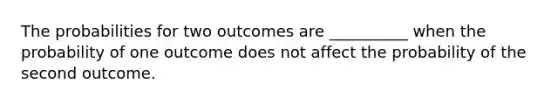 The probabilities for two outcomes are __________ when the probability of one outcome does not affect the probability of the second outcome.