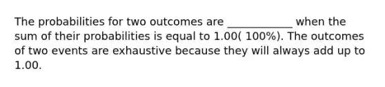 The probabilities for two outcomes are ____________ when the sum of their probabilities is equal to 1.00( 100%). The outcomes of two events are exhaustive because they will always add up to 1.00.