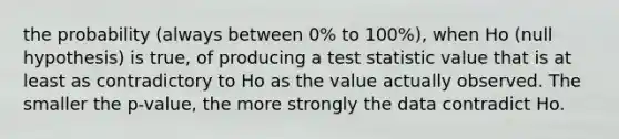 the probability (always between 0% to 100%), when Ho (null hypothesis) is true, of producing a test statistic value that is at least as contradictory to Ho as the value actually observed. The smaller the p-value, the more strongly the data contradict Ho.