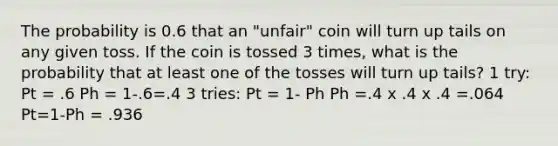 The probability is 0.6 that an "unfair" coin will turn up tails on any given toss. If the coin is tossed 3 times, what is the probability that at least one of the tosses will turn up tails? 1 try: Pt = .6 Ph = 1-.6=.4 3 tries: Pt = 1- Ph Ph =.4 x .4 x .4 =.064 Pt=1-Ph = .936