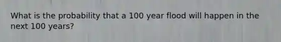 What is the probability that a 100 year flood will happen in the next 100 years?