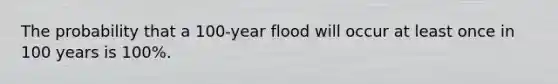 The probability that a 100-year flood will occur at least once in 100 years is 100%.