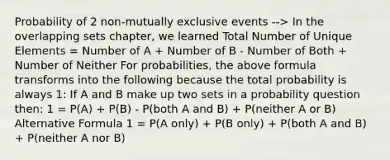 Probability of 2 non-<a href='https://www.questionai.com/knowledge/ksIxF6M5Rk-mutually-exclusive-events' class='anchor-knowledge'>mutually exclusive events</a> --> In the overlapping sets chapter, we learned Total Number of Unique Elements = Number of A + Number of B - Number of Both + Number of Neither For probabilities, the above formula transforms into the following because the total probability is always 1: If A and B make up two sets in a probability question then: 1 = P(A) + P(B) - P(both A and B) + P(neither A or B) Alternative Formula 1 = P(A only) + P(B only) + P(both A and B) + P(neither A nor B)