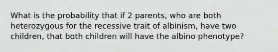 What is the probability that if 2 parents, who are both heterozygous for the recessive trait of albinism, have two children, that both children will have the albino phenotype?