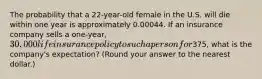 The probability that a 22-year-old female in the U.S. will die within one year is approximately 0.00044. If an insurance company sells a one-year, 30,000 life insurance policy to such a person for375, what is the company's expectation? (Round your answer to the nearest dollar.)