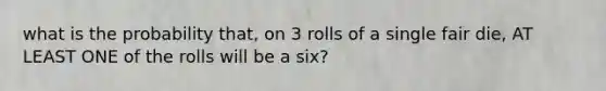 what is the probability that, on 3 rolls of a single fair die, AT LEAST ONE of the rolls will be a six?